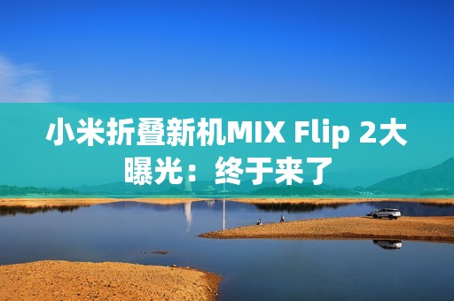 小米折叠新机MIX Flip 2大曝光：终于来了