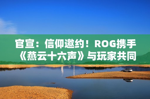 官宣：信仰邀约！ROG携手《燕云十六声》与玩家共同书写武侠传奇