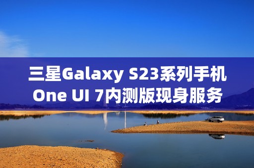 三星Galaxy S23系列手机One UI 7内测版现身服务器，消息称将跳过Beta测试