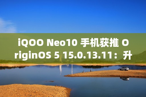 iQOO Neo10 手机获推 OriginOS 5 15.0.13.11：升级闪存标准，支持 UFS 4.1