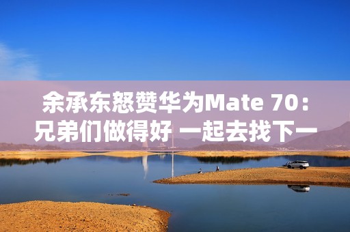 余承东怒赞华为Mate 70：兄弟们做得好 一起去找下一个未来！