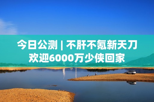 今日公测 | 不肝不氪新天刀欢迎6000万少侠回家