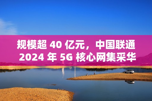 规模超 40 亿元，中国联通 2024 年 5G 核心网集采华为、中兴中标