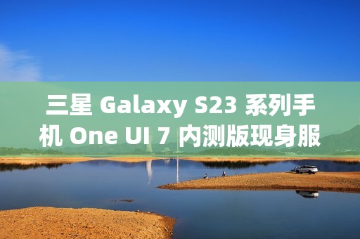 三星 Galaxy S23 系列手机 One UI 7 内测版现身服务器，消息称将跳过 Beta 测试