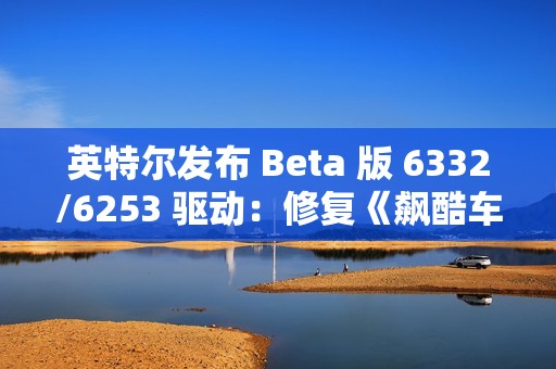 英特尔发布 Beta 版 6332/6253 驱动：修复《飙酷车神：轰鸣盛典》等游戏卡顿、崩溃等问题