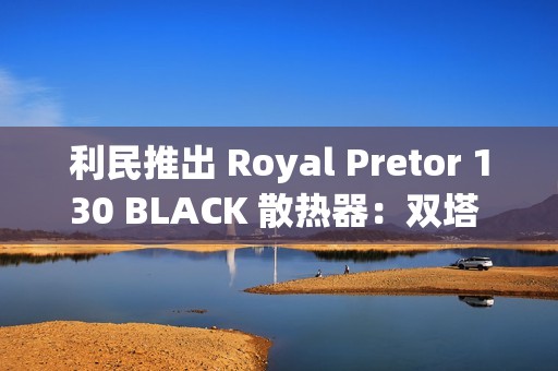 利民推出 Royal Pretor 130 BLACK 散热器：双塔 6 热管设计，269 元