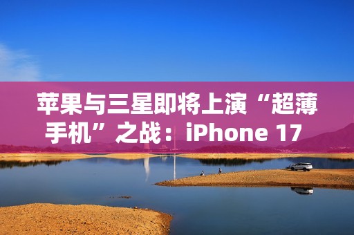 苹果与三星即将上演“超薄手机”之战：iPhone 17 Air与S25 Slim蓄势待发