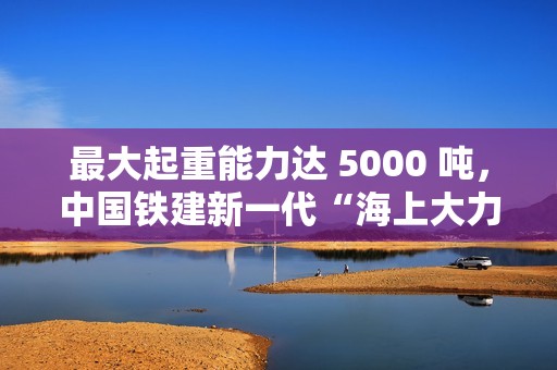最大起重能力达 5000 吨，中国铁建新一代“海上大力士”全回转起重船交付