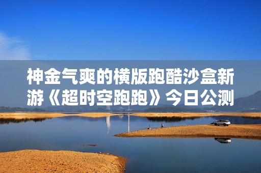 神金气爽的横版跑酷沙盒新游《超时空跑跑》今日公测！