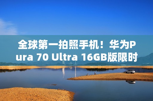 全球第一拍照手机！华为Pura 70 Ultra 16GB版限时优惠2000元：7999元起
