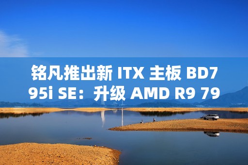 铭凡推出新 ITX 主板 BD795i SE：升级 AMD R9 7945HX 处理器，2599 元