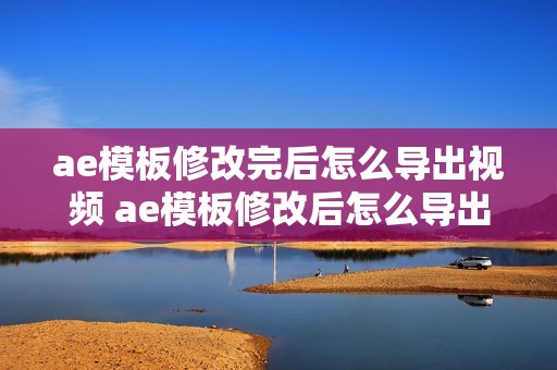 ae模板修改完后怎么导出视频 ae模板修改后怎么导出完整视频教程