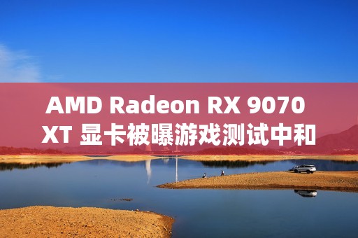 AMD Radeon RX 9070 XT 显卡被曝游戏测试中和 RTX 4080 区别在 5% 以内