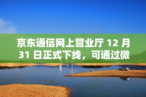 京东通信网上营业厅 12 月 31 日正式下线，可通过微信营业厅办理相关业务