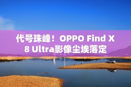 代号珠峰！OPPO Find X8 Ultra影像尘埃落定