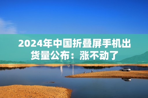 2024年中国折叠屏手机出货量公布：涨不动了