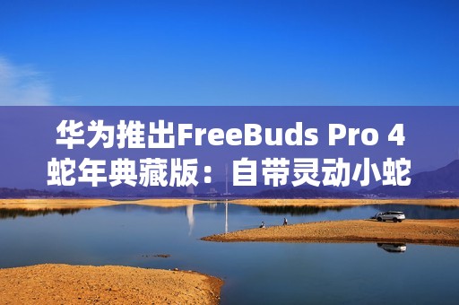 华为推出FreeBuds Pro 4蛇年典藏版：自带灵动小蛇 云杉绿、曜石黑双色