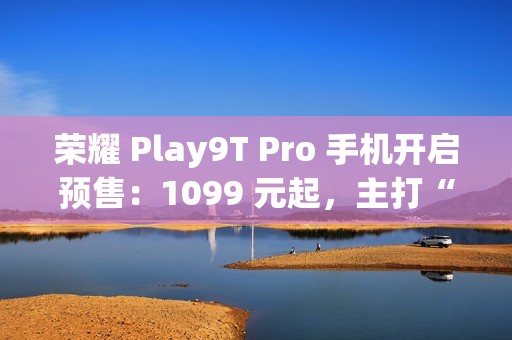 荣耀 Play9T Pro 手机开启预售：1099 元起，主打“抗摔”