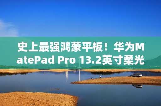 史上最强鸿蒙平板！华为MatePad Pro 13.2英寸柔光版开售：5799元起