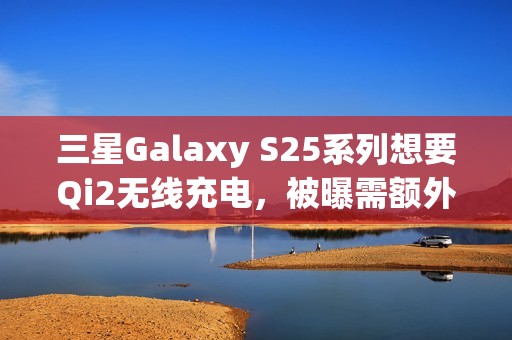 三星Galaxy S25系列想要Qi2无线充电，被曝需额外购买磁吸手机壳