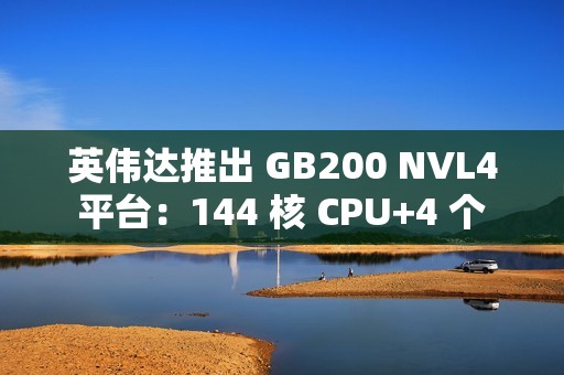 英伟达推出 GB200 NVL4 平台：144 核 CPU+4 个 Blackwell GPU，最高支持 1.3TB 内存
