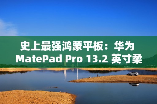 史上最强鸿蒙平板：华为 MatePad Pro 13.2 英寸柔光版今日首销，5699 元起