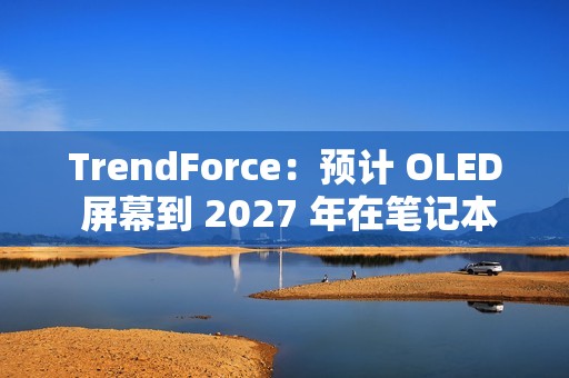 TrendForce：预计 OLED 屏幕到 2027 年在笔记本电脑市场渗透率突破 5%