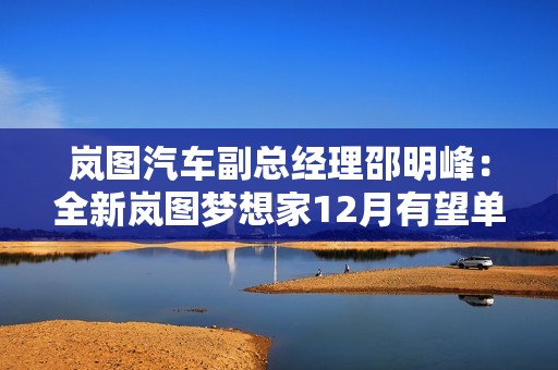 岚图汽车副总经理邵明峰：全新岚图梦想家12月有望单品过万