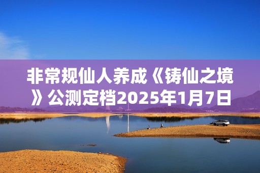 非常规仙人养成《铸仙之境》公测定档2025年1月7日！