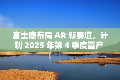 富士康布局 AR 新赛道，计划 2025 年第 4 季度量产 Micro LED 晶圆