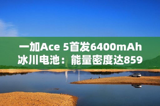 一加Ace 5首发6400mAh冰川电池：能量密度达859Wh/L 刷新纪录