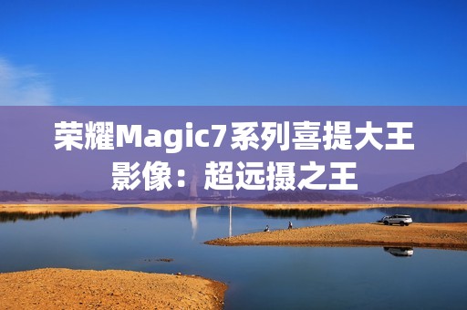 荣耀Magic7系列喜提大王影像：超远摄之王