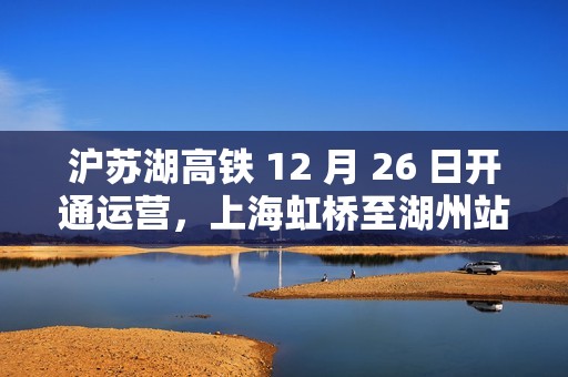 沪苏湖高铁 12 月 26 日开通运营，上海虹桥至湖州站最快 55 分钟可达