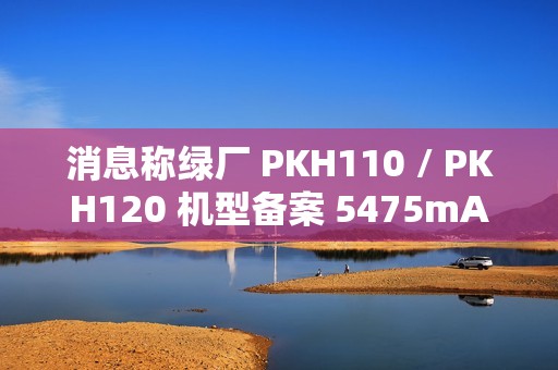 消息称绿厂 PKH110 / PKH120 机型备案 5475mAh 电池、高配版支持天通卫星通信，预计为 OPPO Find 系列