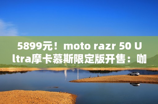 5899元！moto razr 50 Ultra摩卡慕斯限定版开售：咖啡渣做后壳
