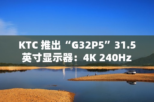 KTC 推出“G32P5”31.5 英寸显示器：4K 240Hz / FHD 480Hz 双模 OLED，6999 元