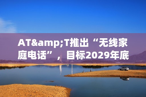 AT&T推出“无线家庭电话”，目标2029年底使全美用户告别固定电话
