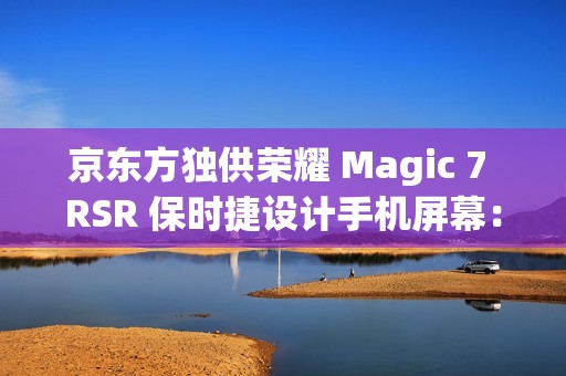 京东方独供荣耀 Magic 7 RSR 保时捷设计手机屏幕：全新一代 Q10 发光器件、微棱镜技术