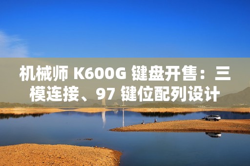 机械师 K600G 键盘开售：三模连接、97 键位配列设计，首发 299 元