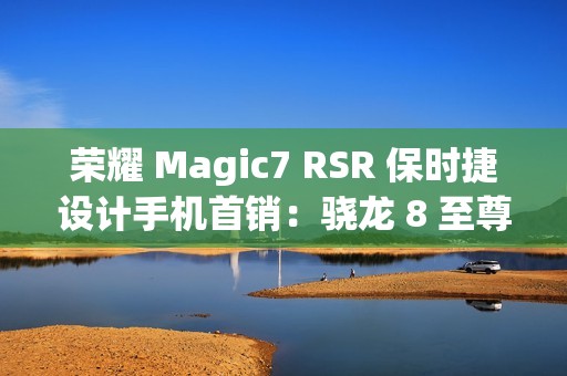 荣耀 Magic7 RSR 保时捷设计手机首销：骁龙 8 至尊版、200MP 超感光潜望长焦，7999 元起