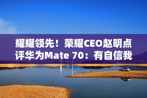 耀耀领先！荣耀CEO赵明点评华为Mate 70：有自信我们的拍照更好