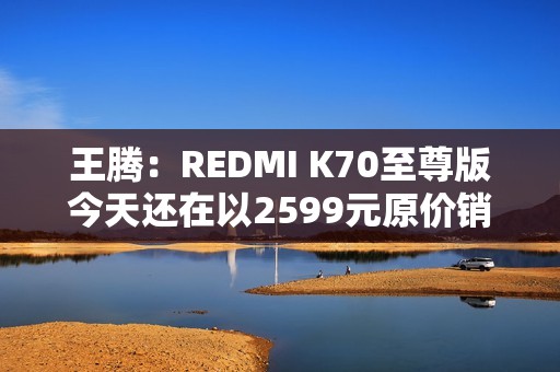 王腾：REDMI K70至尊版今天还在以2599元原价销售 甚至还有点缺货
