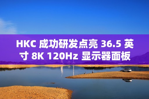 HKC 成功研发点亮 36.5 英寸 8K 120Hz 显示器面板、16 英寸 1Hz 超低刷笔记本面板