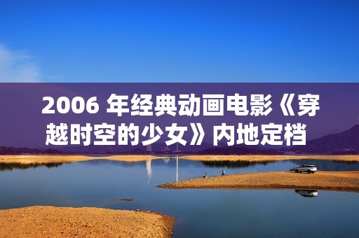 2006 年经典动画电影《穿越时空的少女》内地定档 2025 年 1 月 11 日
