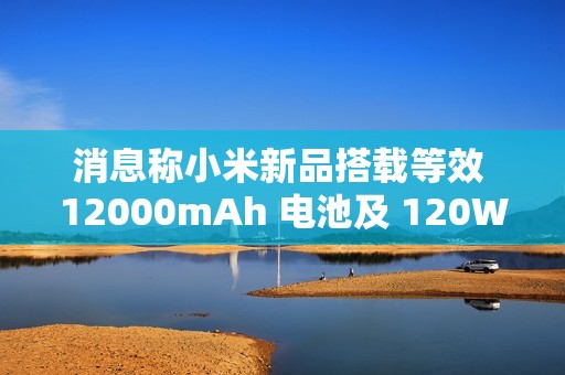 消息称小米新品搭载等效 12000mAh 电池及 120W 快充，“大概率”为平板