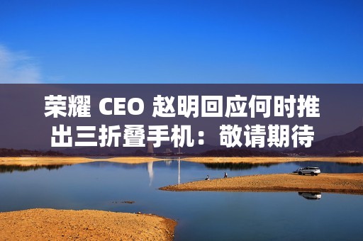 荣耀 CEO 赵明回应何时推出三折叠手机：敬请期待