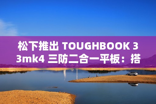 松下推出 TOUGHBOOK 33mk4 三防二合一平板：搭 13 代酷睿、12 英寸触控屏