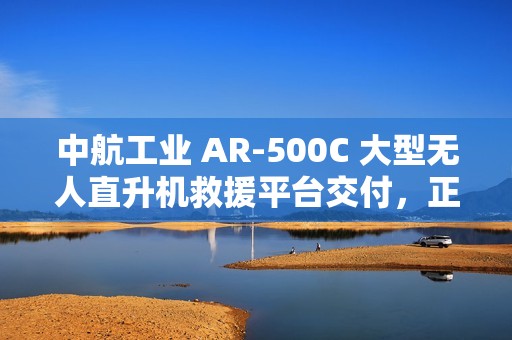 中航工业 AR-500C 大型无人直升机救援平台交付，正式列入国家应急救援装备体系
