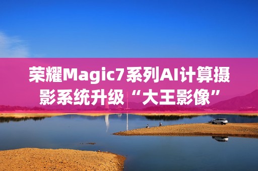 荣耀Magic7系列AI计算摄影系统升级“大王影像”