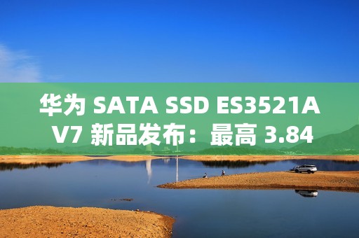 华为 SATA SSD ES3521A V7 新品发布：最高 3.84TB，厚度减半